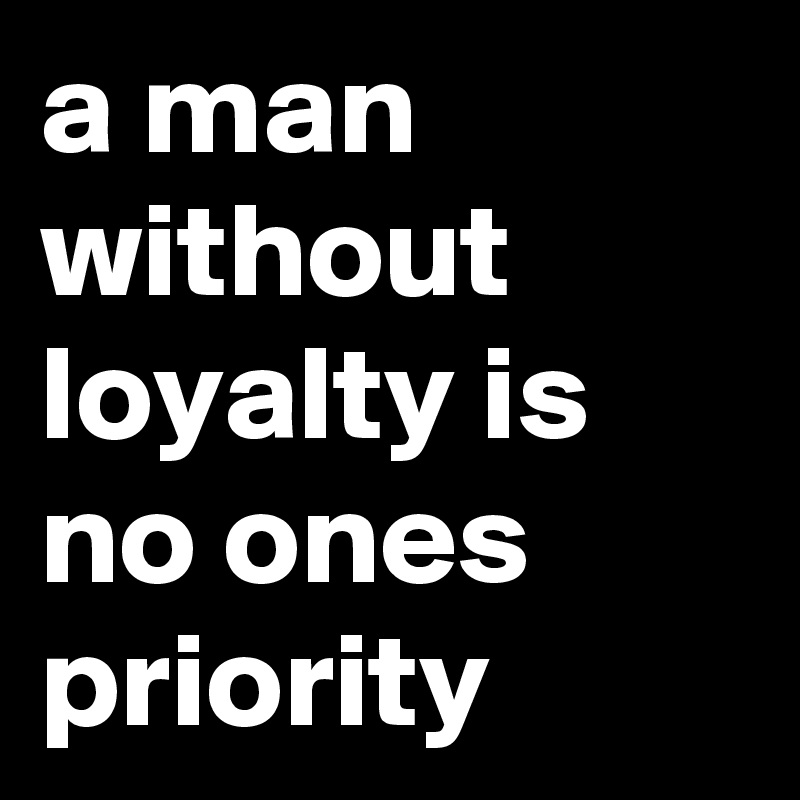 a man without loyalty is no ones priority