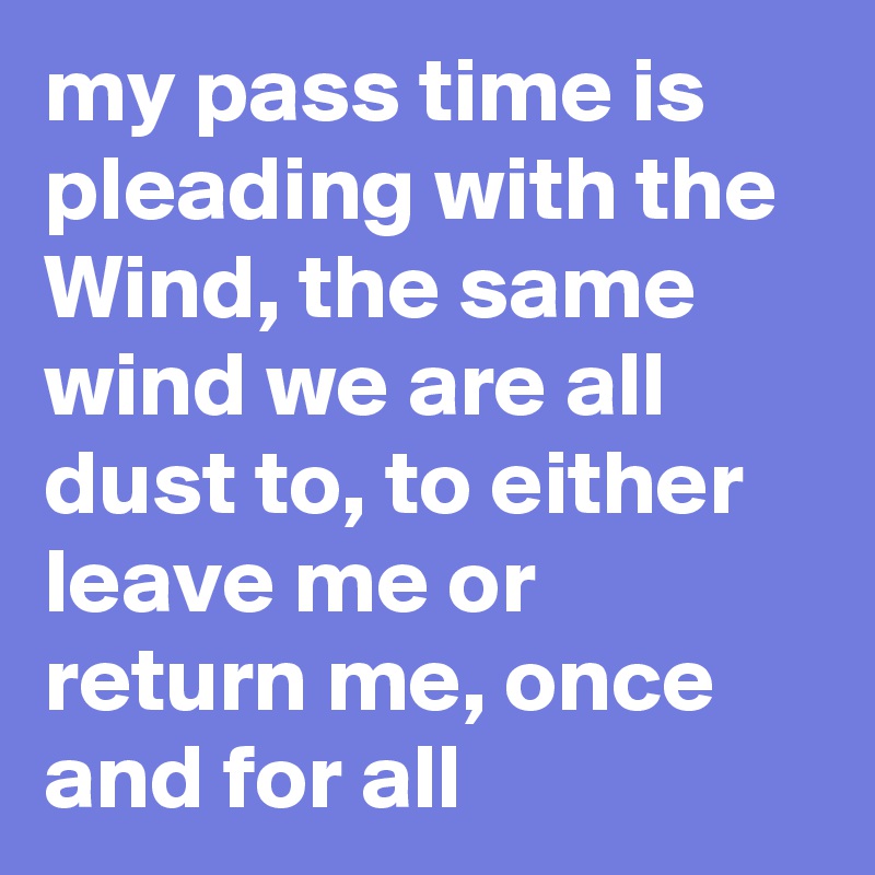 My Pass Time Is Pleading With The Wind The Same Wind We Are All Dust To To Either Leave Me Or Return Me Once And For All Post By Chrisrota On