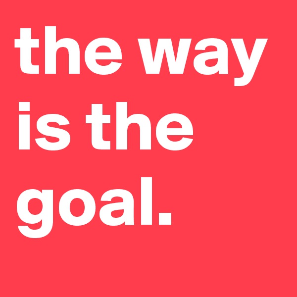 the way is the goal.