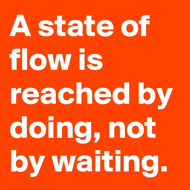 A state of flow is reached by doing, not by waiting.