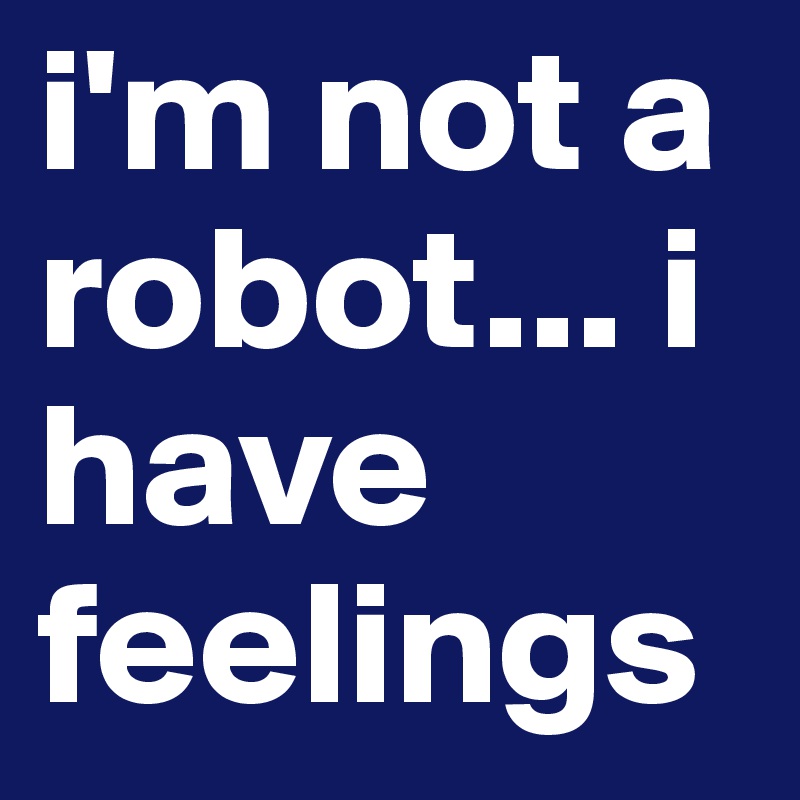 i'm not a robot... i have feelings
