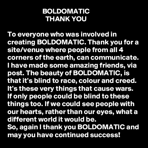                         BOLDOMATIC
                          THANK YOU

To everyone who was involved in creating BOLDOMATIC. Thank you for a site/venue where people from all 4 corners of the earth, can communicate. 
I have made some amazing friends, via post. The beauty of BOLDOMATIC, is that it's blind to race, colour and creed. It's these very things that cause wars. 
If only people could be blind to these things too. If we could see people with our hearts, rather than our eyes, what a different world it would be. 
So, again I thank you BOLDOMATIC and may you have continued success! 