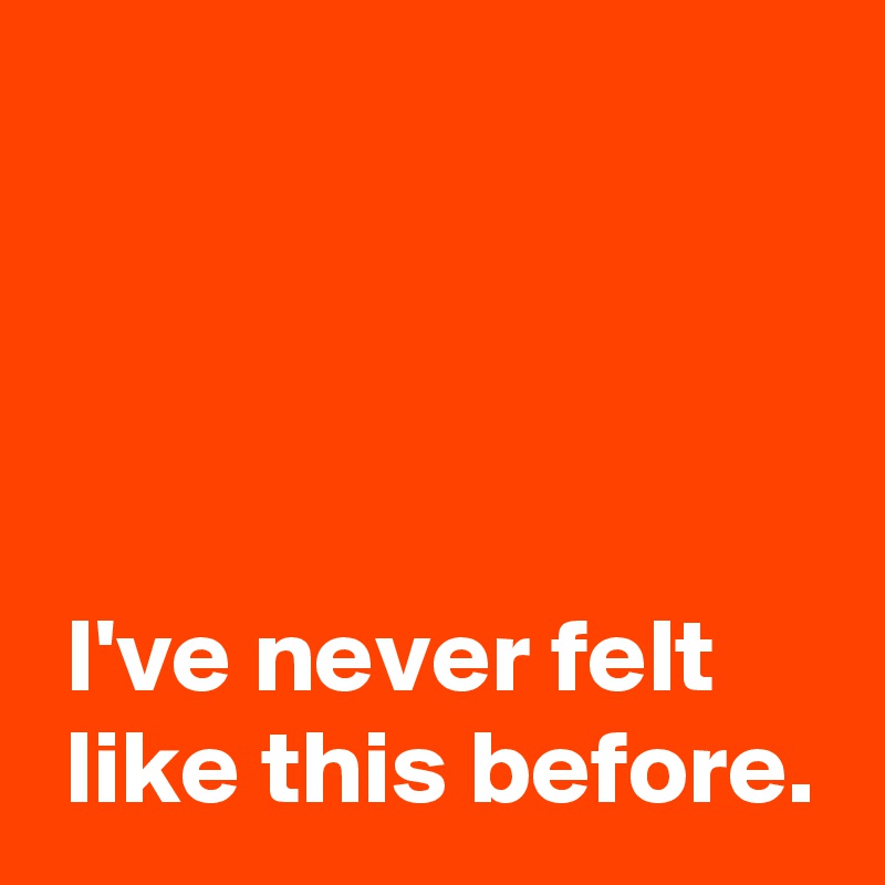 




 I've never felt 
 like this before.