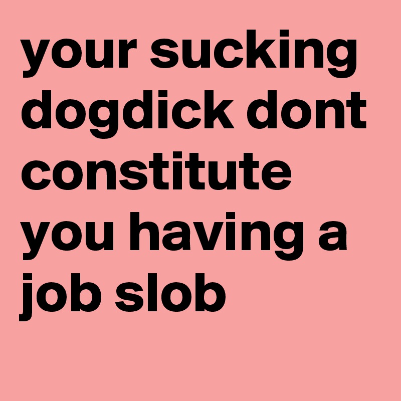 your sucking dogdick dont constitute you having a job slob