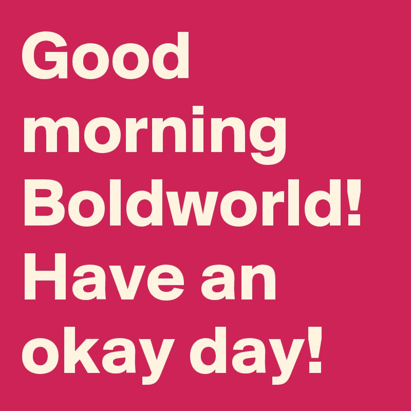 Good morning Boldworld!
Have an okay day!