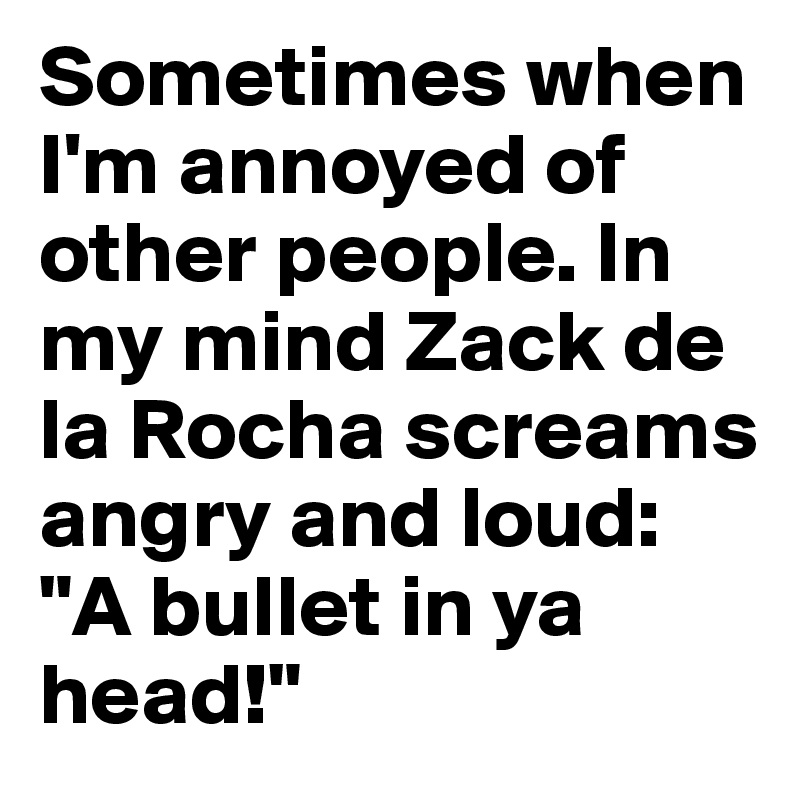 Sometimes when I'm annoyed of other people. In my mind Zack de la Rocha screams angry and loud: "A bullet in ya head!"
