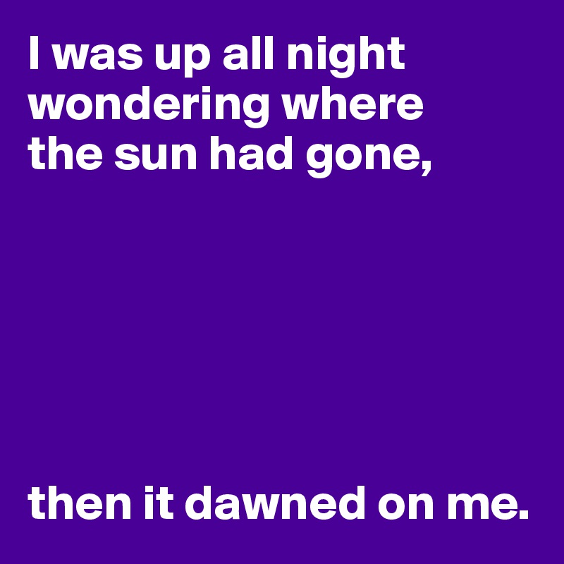 I was up all night wondering where
the sun had gone,






then it dawned on me.