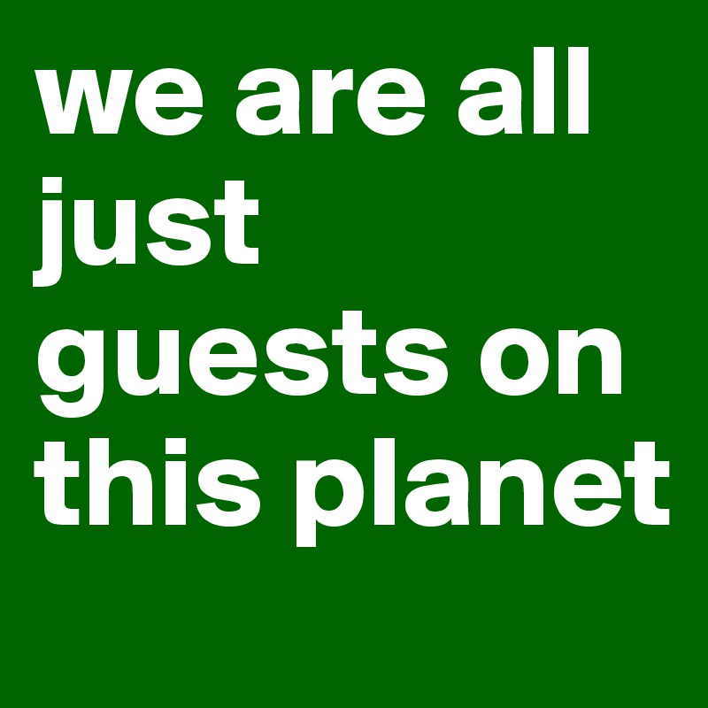 we are all just guests on this planet