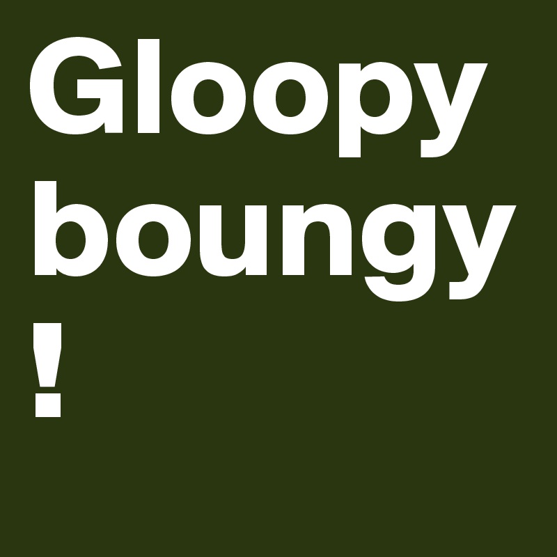 Gloopy boungy!