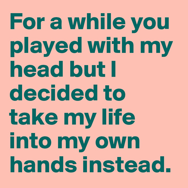For a while you played with my head but I decided to take my life into my own hands instead. 