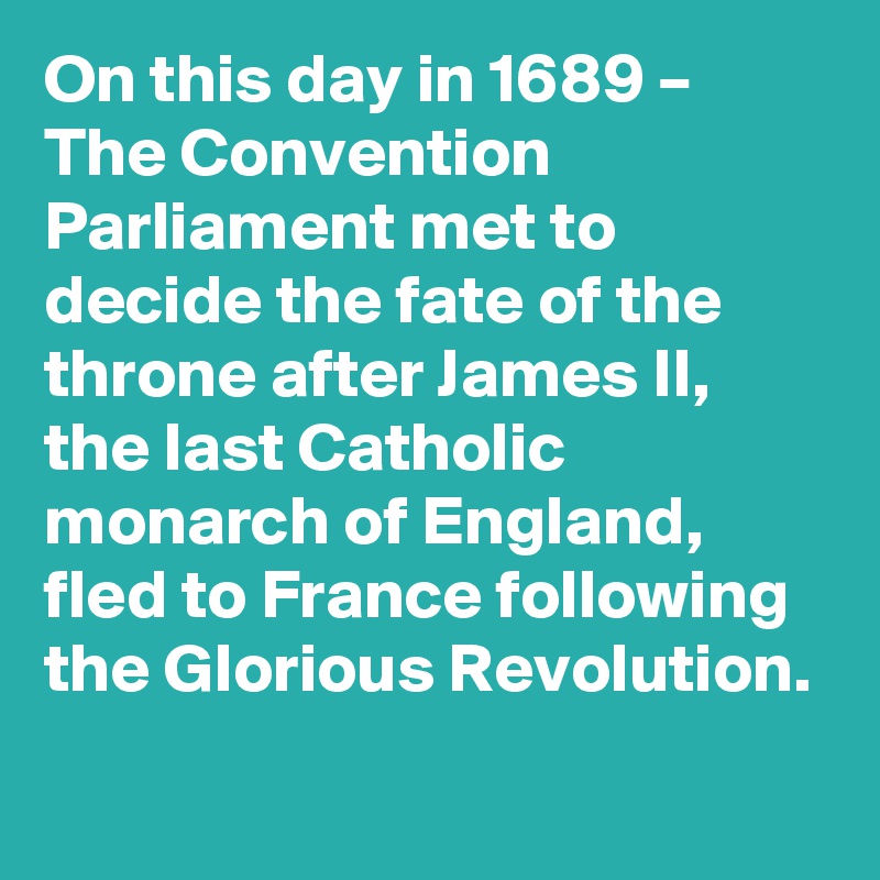 On this day in 1689 – The Convention Parliament met to decide the fate of the throne after James II, the last Catholic monarch of England, fled to France following the Glorious Revolution.