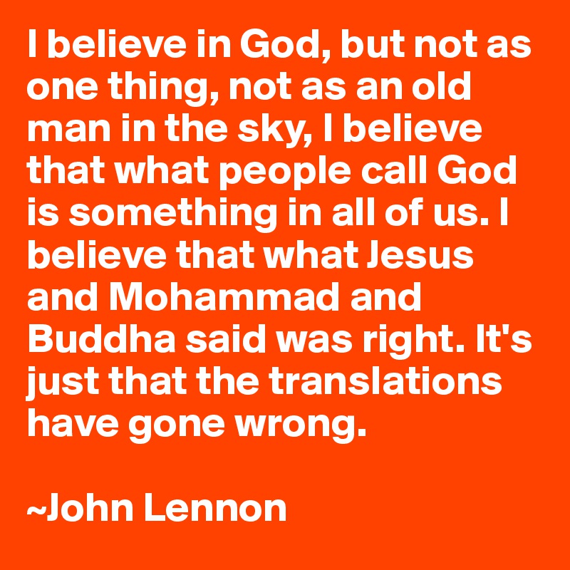 I believe in God, but not as one thing, not as an old man in the sky, I believe that what people call God is something in all of us. I believe that what Jesus and Mohammad and Buddha said was right. It's just that the translations have gone wrong.

~John Lennon