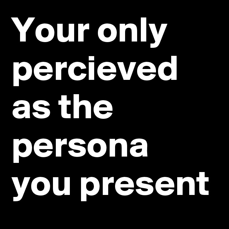 Your only percieved as the persona you present