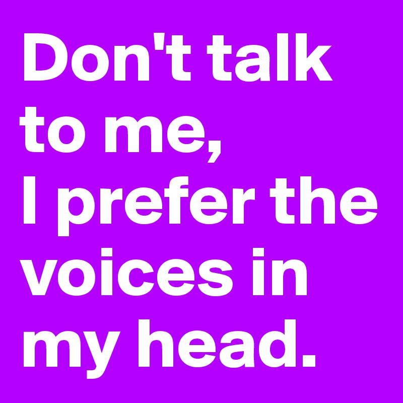 Don't talk to me, 
I prefer the voices in my head.