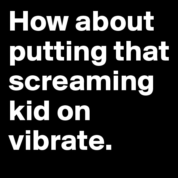 How about putting that screaming kid on vibrate.