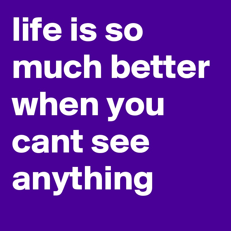 life is so much better when you cant see anything