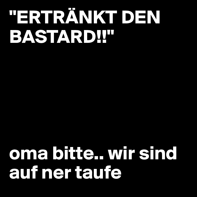 "ERTRÄNKT DEN BASTARD!!" 





oma bitte.. wir sind auf ner taufe