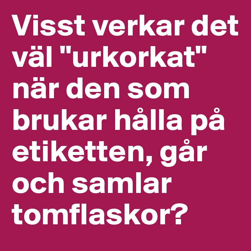 Visst verkar det väl "urkorkat" när den som brukar hålla på etiketten, går och samlar tomflaskor?