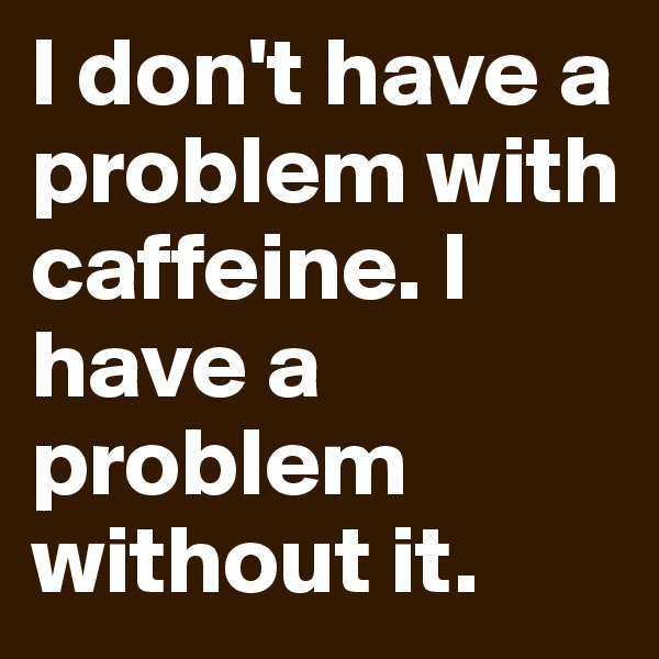 I don't have a problem with caffeine. I have a problem without it. 