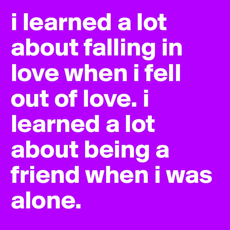 i learned a lot about falling in love when i fell out of love. i learned a lot about being a friend when i was alone.