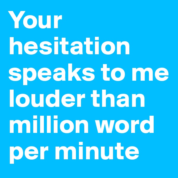 Your hesitation speaks to me louder than million word per minute
