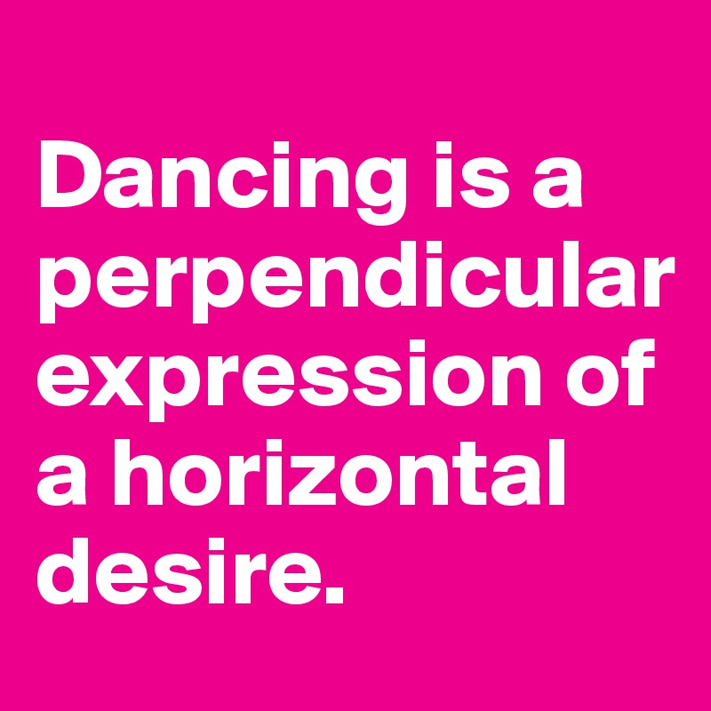 
Dancing is a perpendicular expression of a horizontal desire.