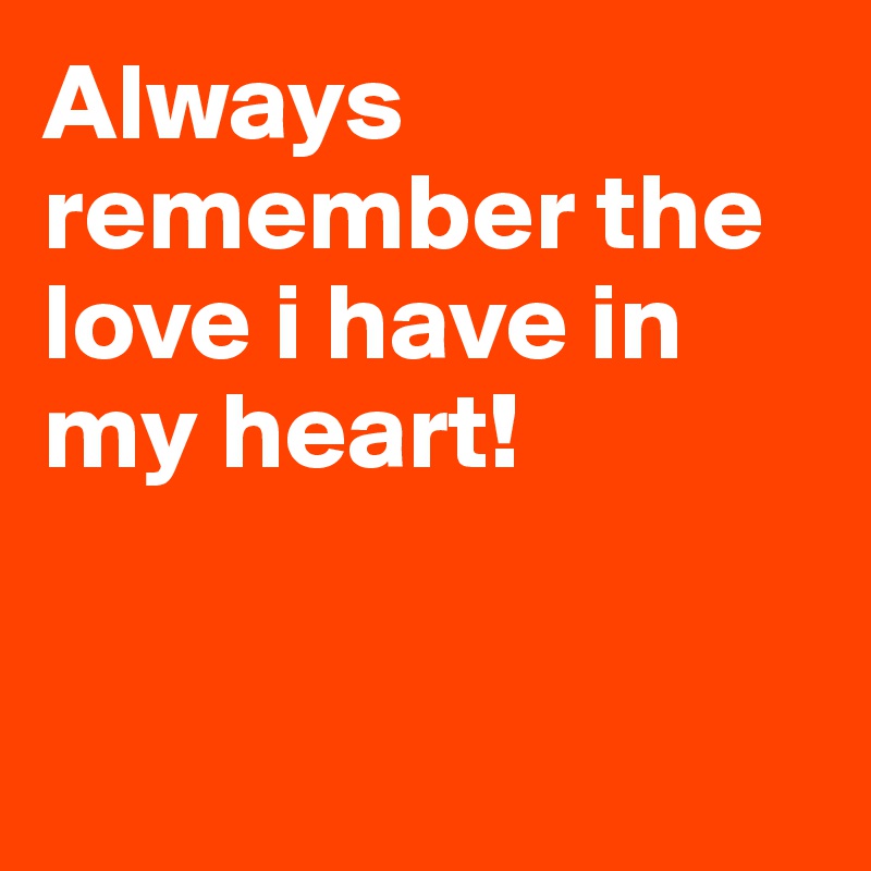 Always remember the love i have in my heart! 


