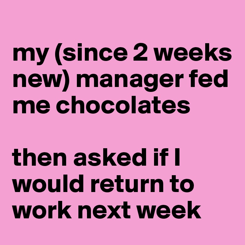 
my (since 2 weeks new) manager fed me chocolates

then asked if I would return to work next week 