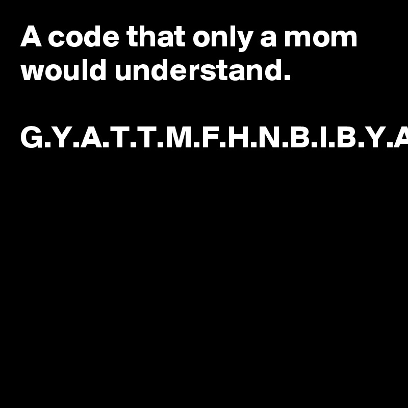 A code that only a mom would understand.

G.Y.A.T.T.M.F.H.N.B.I.B.Y.A