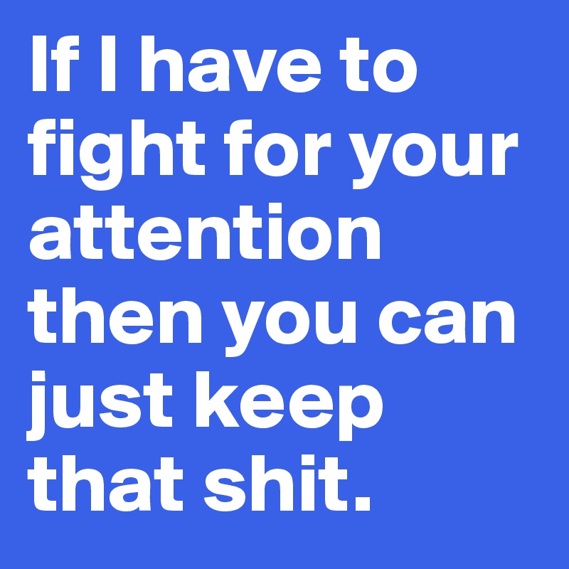 If I have to fight for your attention then you can just keep that shit. 