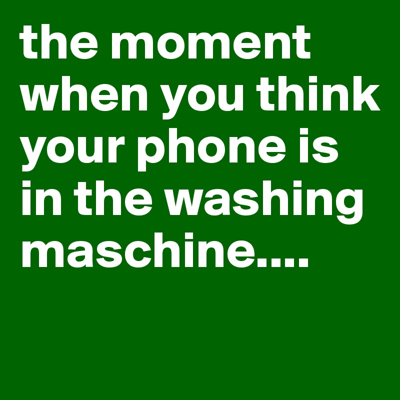 the moment when you think your phone is in the washing maschine....

