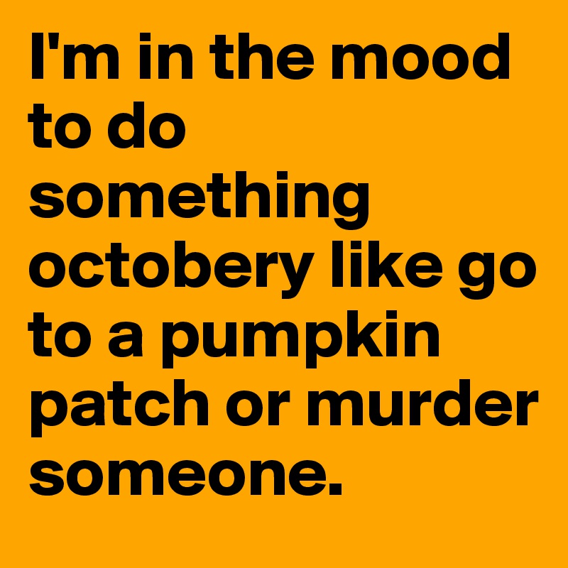 I M In The Mood To Do Something Octobery Like Go To A Pumpkin Patch Or Murder Someone Post By Sdashie On Boldomatic