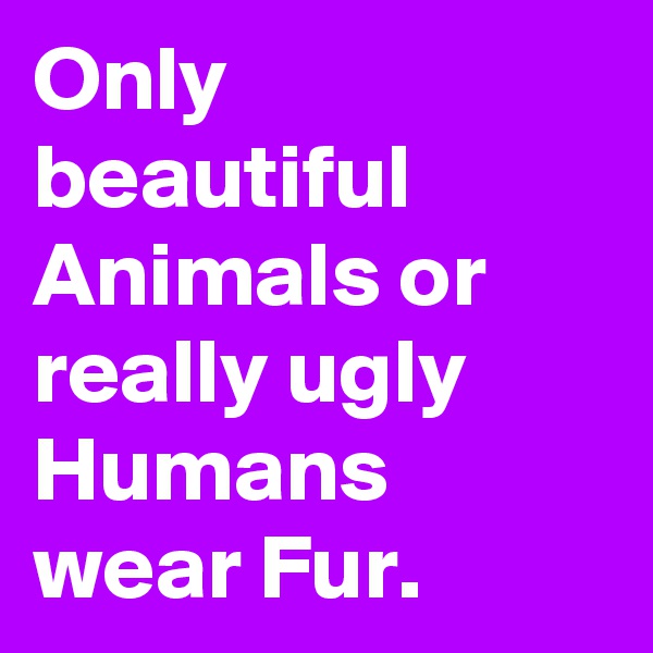 Only beautiful Animals or really ugly Humans wear Fur.