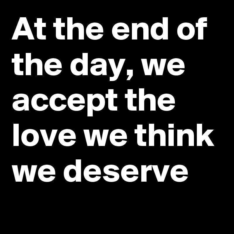 At the end of the day, we accept the love we think we deserve