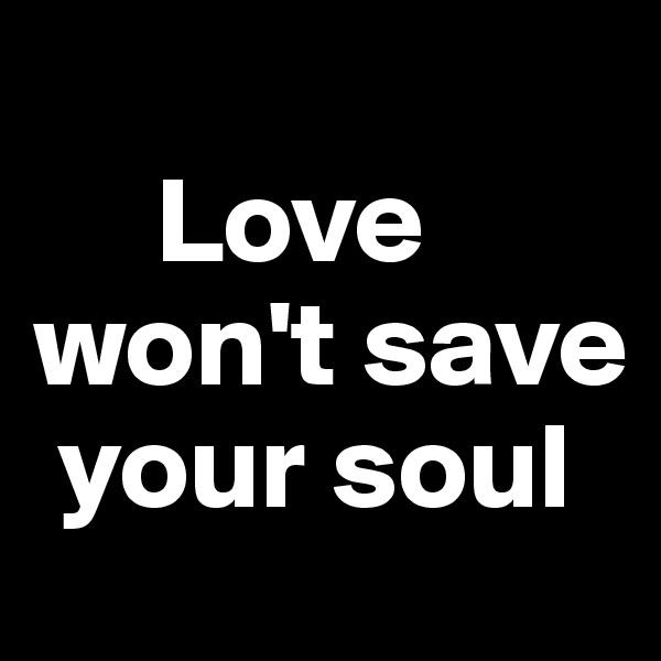 
     Love won't save    
 your soul 