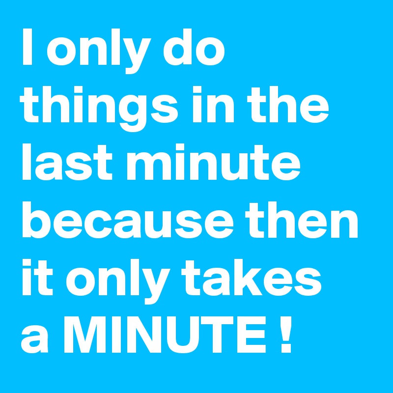 I only do things in the last minute
because then it only takes a MINUTE !