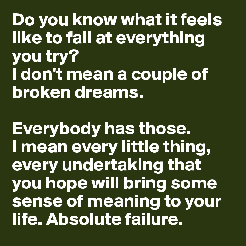 Do you know what it feels like to fail at everything you try? 
I don't mean a couple of broken dreams. 

Everybody has those. 
I mean every little thing, every undertaking that you hope will bring some sense of meaning to your life. Absolute failure.