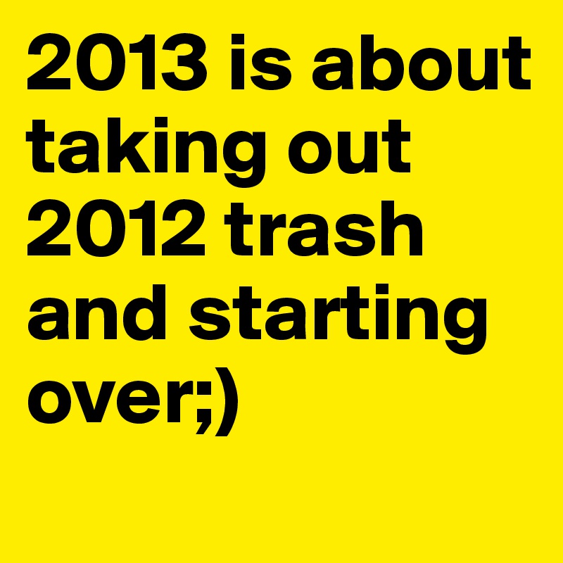 2013 is about taking out 2012 trash and starting over;) 
