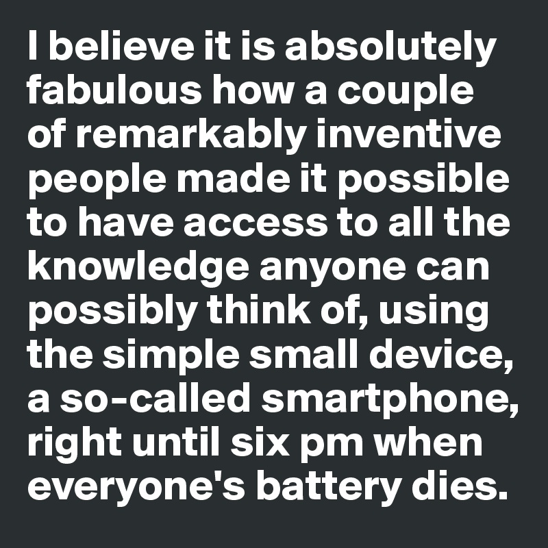 I believe it is absolutely 
fabulous how a couple 
of remarkably inventive 
people made it possible 
to have access to all the knowledge anyone can 
possibly think of, using the simple small device, 
a so-called smartphone, 
right until six pm when 
everyone's battery dies. 