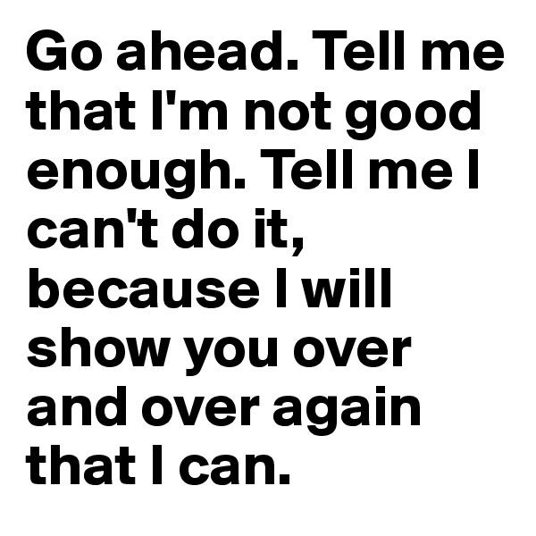 Go ahead. Tell me that I'm not good enough. Tell me I can't do it, because I will show you over and over again that I can.