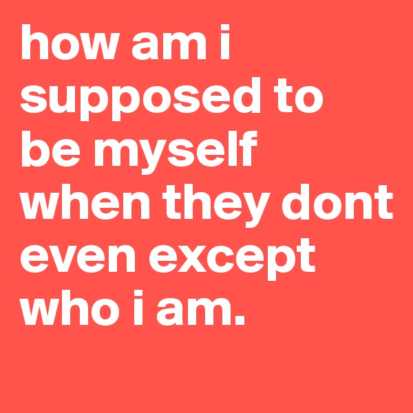 how am i supposed to be myself when they dont even except who i am.