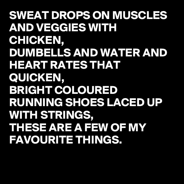 SWEAT DROPS ON MUSCLES AND VEGGIES WITH CHICKEN,
DUMBELLS AND WATER AND HEART RATES THAT QUICKEN,
BRIGHT COLOURED RUNNING SHOES LACED UP WITH STRINGS, 
THESE ARE A FEW OF MY FAVOURITE THINGS.

