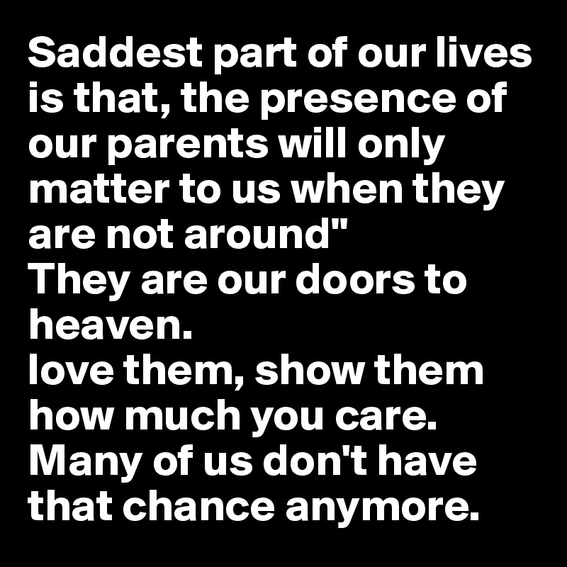 Saddest part of our lives is that, the presence of our parents will only matter to us when they are not around" 
They are our doors to heaven.
love them, show them how much you care. Many of us don't have that chance anymore.