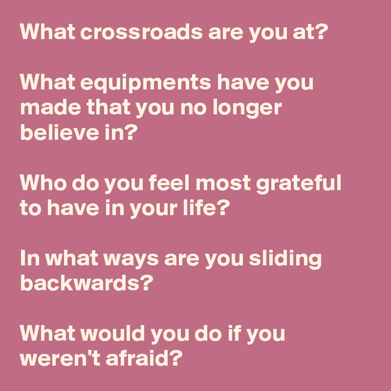 What crossroads are you at? 

What equipments have you made that you no longer believe in?

Who do you feel most grateful to have in your life?

In what ways are you sliding backwards? 

What would you do if you weren't afraid?