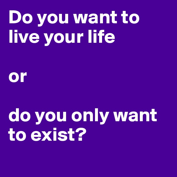 Do you want to live your life

or

do you only want to exist?
