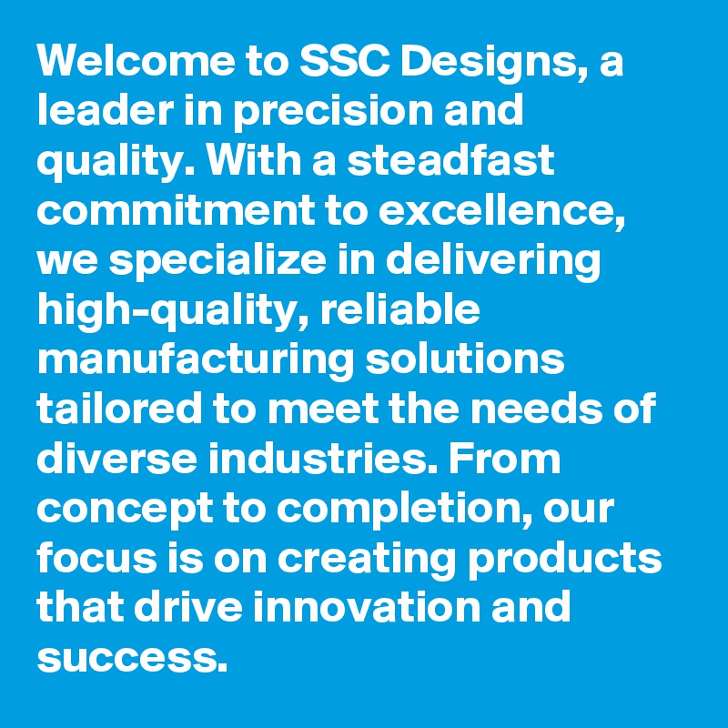 Welcome to SSC Designs, a leader in precision and quality. With a steadfast commitment to excellence, we specialize in delivering high-quality, reliable manufacturing solutions tailored to meet the needs of diverse industries. From concept to completion, our focus is on creating products that drive innovation and success.