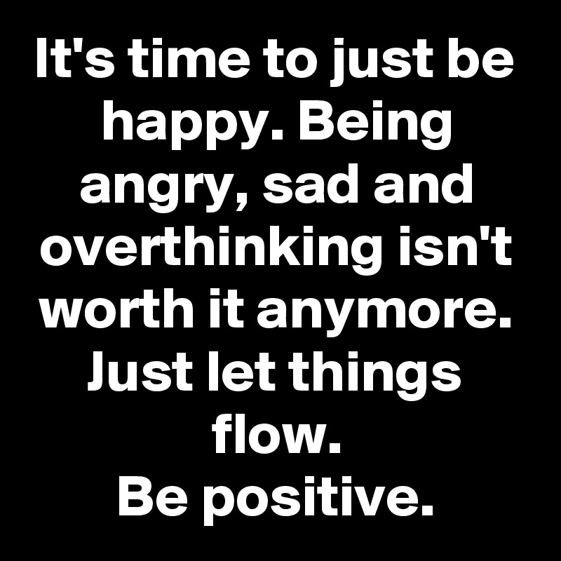 It's time to just be happy. Being angry, sad and overthinking isn't ...
