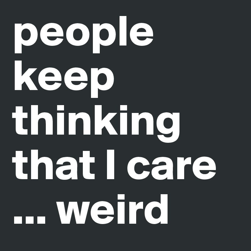 people keep thinking that I care
... weird