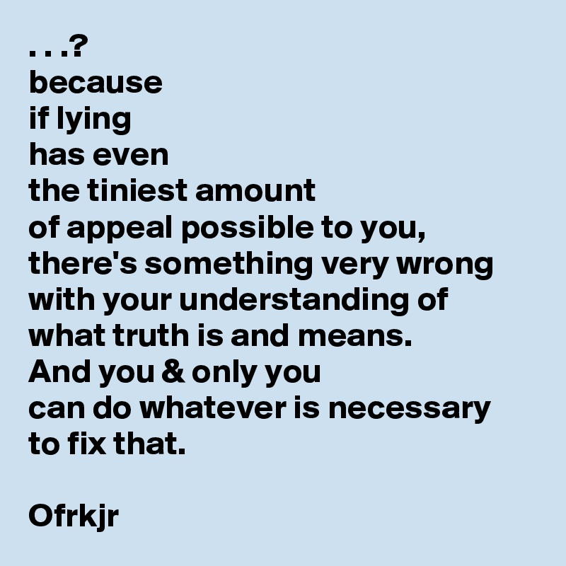 . . .? 
because 
if lying 
has even 
the tiniest amount 
of appeal possible to you, 
there's something very wrong with your understanding of what truth is and means. 
And you & only you 
can do whatever is necessary 
to fix that.

Ofrkjr