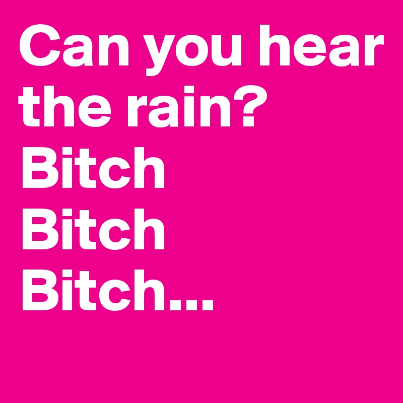 Can you hear the rain? 
Bitch
Bitch
Bitch...
